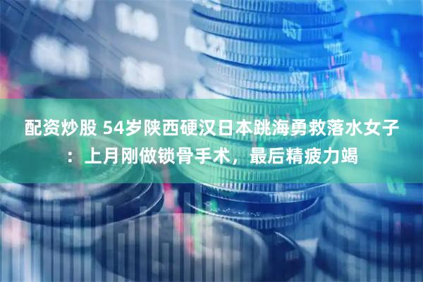 配资炒股 54岁陕西硬汉日本跳海勇救落水女子：上月刚做锁骨手术，最后精疲力竭