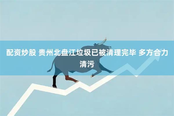 配资炒股 贵州北盘江垃圾已被清理完毕 多方合力清污