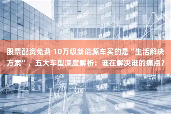 股票配资免费 10万级新能源车买的是“生活解决方案”，五大车型深度解析：谁在解决谁的痛点？