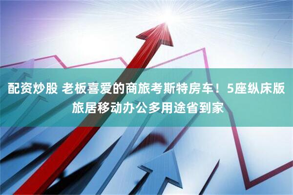 配资炒股 老板喜爱的商旅考斯特房车！5座纵床版 旅居移动办公多用途省到家