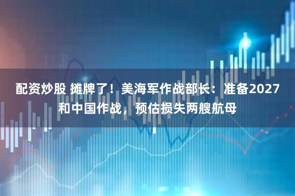 配资炒股 摊牌了！美海军作战部长：准备2027和中国作战，预估损失两艘航母