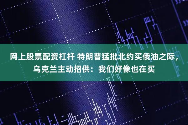 网上股票配资杠杆 特朗普猛批北约买俄油之际，乌克兰主动招供：我们好像也在买