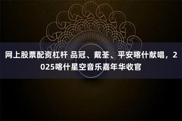 网上股票配资杠杆 品冠、戴荃、平安喀什献唱，2025喀什星空音乐嘉年华收官