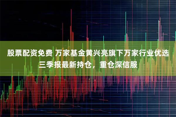 股票配资免费 万家基金黄兴亮旗下万家行业优选三季报最新持仓，重仓深信服