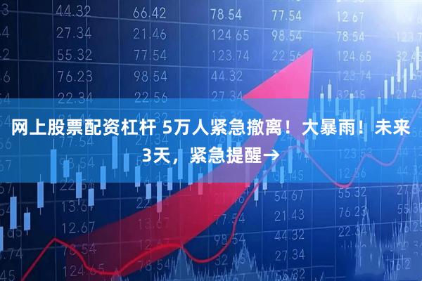 网上股票配资杠杆 5万人紧急撤离！大暴雨！未来3天，紧急提醒→