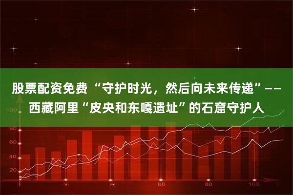 股票配资免费 “守护时光，然后向未来传递”——西藏阿里“皮央和东嘎遗址”的石窟守护人