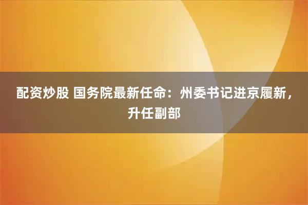 配资炒股 国务院最新任命：州委书记进京履新，升任副部