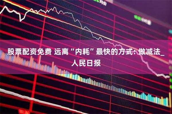股票配资免费 远离“内耗”最快的方式: 做减法_人民日报