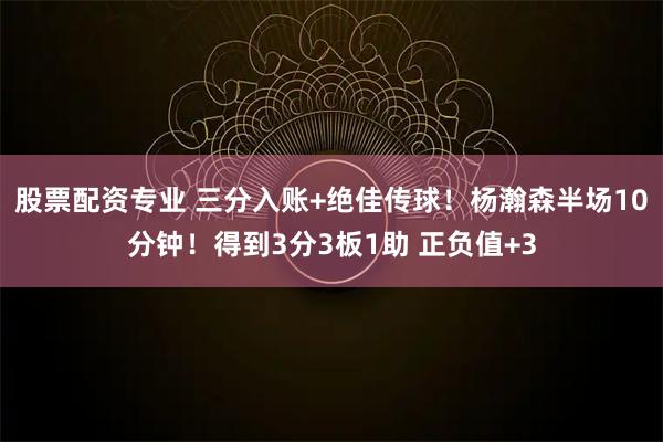 股票配资专业 三分入账+绝佳传球！杨瀚森半场10分钟！得到3分3板1助 正负值+3