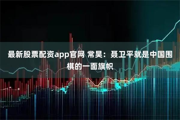 最新股票配资app官网 常昊：聂卫平就是中国围棋的一面旗帜