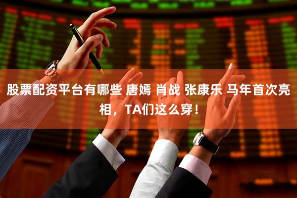 股票配资平台有哪些 唐嫣 肖战 张康乐 马年首次亮相，TA们这么穿！