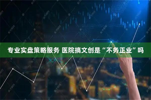 专业实盘策略服务 医院搞文创是“不务正业”吗