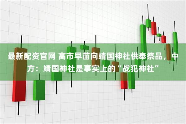 最新配资官网 高市早苗向靖国神社供奉祭品，中方：靖国神社是事实上的“战犯神社”