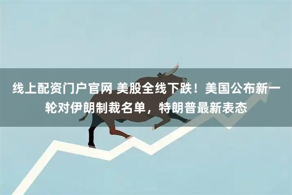 线上配资门户官网 美股全线下跌！美国公布新一轮对伊朗制裁名单，特朗普最新表态