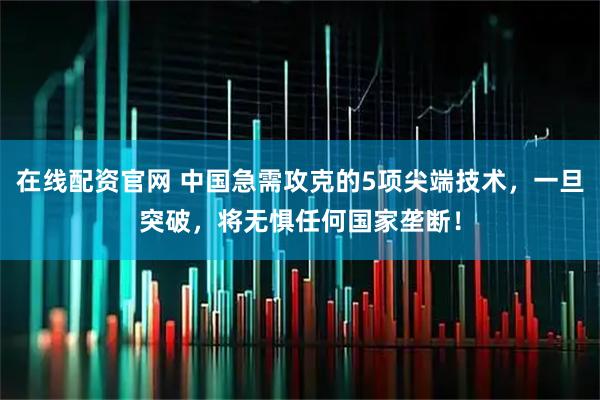 在线配资官网 中国急需攻克的5项尖端技术，一旦突破，将无惧任何国家垄断！