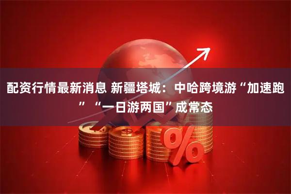 配资行情最新消息 新疆塔城：中哈跨境游“加速跑” “一日游两国”成常态