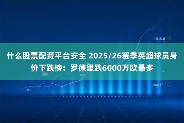 什么股票配资平台安全 2025/26赛季英超球员身价下跌榜：罗德里跌6000万欧最多