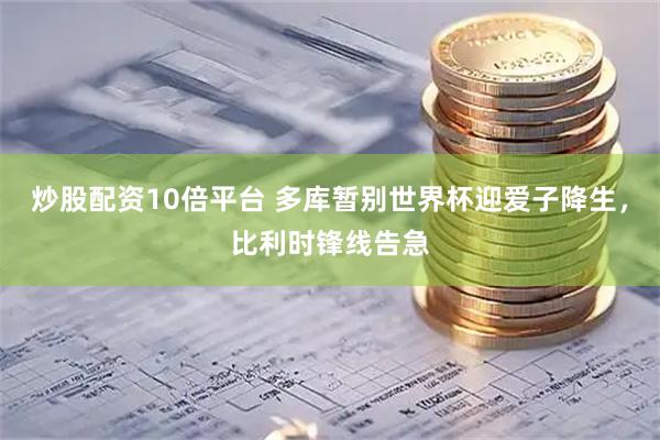炒股配资10倍平台 多库暂别世界杯迎爱子降生，比利时锋线告急
