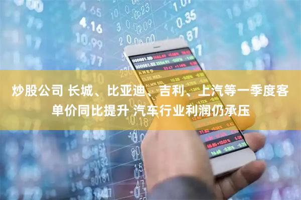 炒股公司 长城、比亚迪、吉利、上汽等一季度客单价同比提升 汽车行业利润仍承压