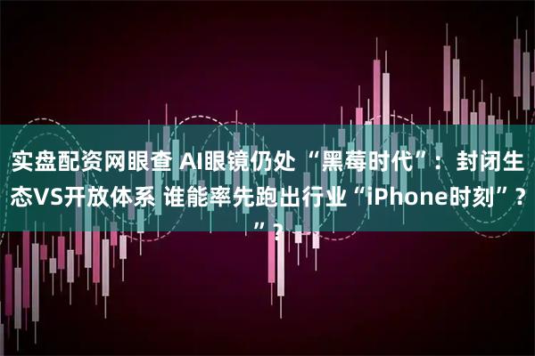 实盘配资网眼查 AI眼镜仍处 “黑莓时代”：封闭生态VS开放体系 谁能率先跑出行业“iPhone时刻”？
