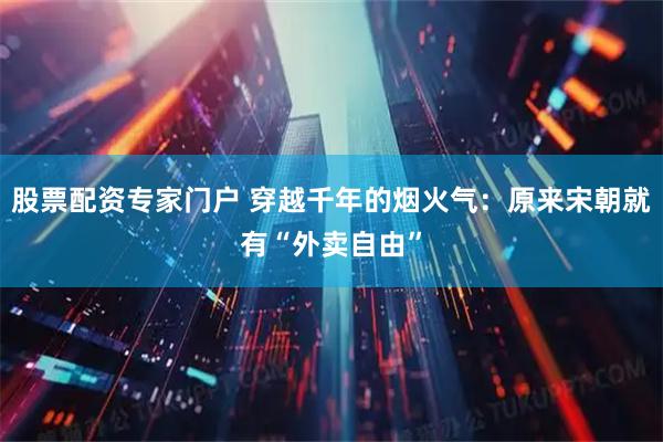股票配资专家门户 穿越千年的烟火气：原来宋朝就有“外卖自由”