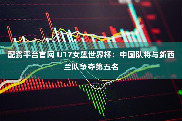 配资平台官网 U17女篮世界杯：中国队将与新西兰队争夺第五名