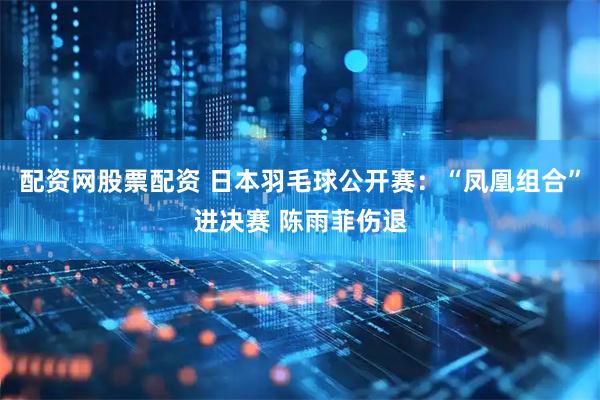 配资网股票配资 日本羽毛球公开赛：“凤凰组合”进决赛 陈雨菲伤退