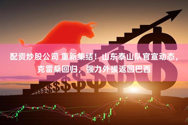 配资炒股公司 重新集结！山东泰山队官宣动态，克雷桑回归，强力外援返回巴西